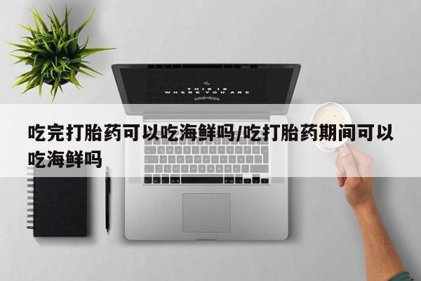 堕胎药怎么购买吃完打胎药可以吃海鲜吗/吃打胎药期间可以吃海鲜吗