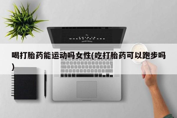堕胎药怎么购买喝打胎药能运动吗女性(吃打胎药可以跑步吗)