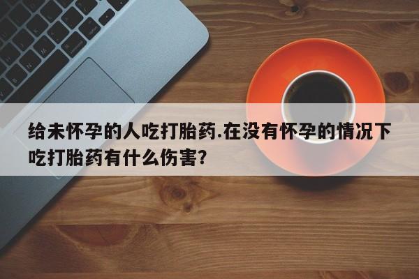 堕胎药怎么购买给未怀孕的人吃打胎药.在没有怀孕的情况下吃打胎药有什么伤害？