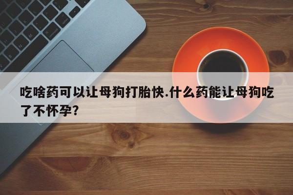 堕胎药怎么购买吃啥药可以让母狗打胎快.什么药能让母狗吃了不怀孕？