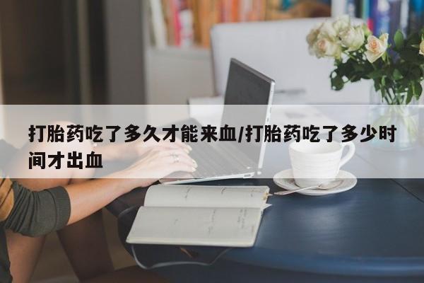 堕胎药怎么购买打胎药吃了多久才能来血/打胎药吃了多少时间才出血