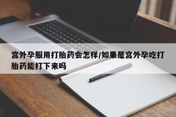 堕胎药怎么购买宫外孕服用打胎药会怎样/如果是宫外孕吃打胎药能打下来吗