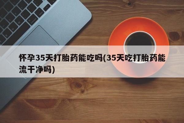 堕胎药怎么购买怀孕35天打胎药能吃吗(35天吃打胎药能流干净吗)