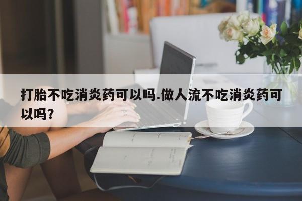 堕胎药怎么购买打胎不吃消炎药可以吗.做人流不吃消炎药可以吗?