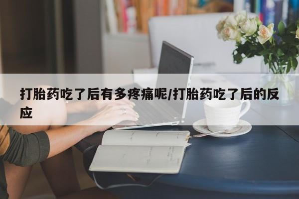 堕胎药怎么购买打胎药吃了后有多疼痛呢/打胎药吃了后的反应