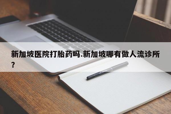 堕胎药怎么购买新加坡医院打胎药吗.新加坡哪有做人流诊所?