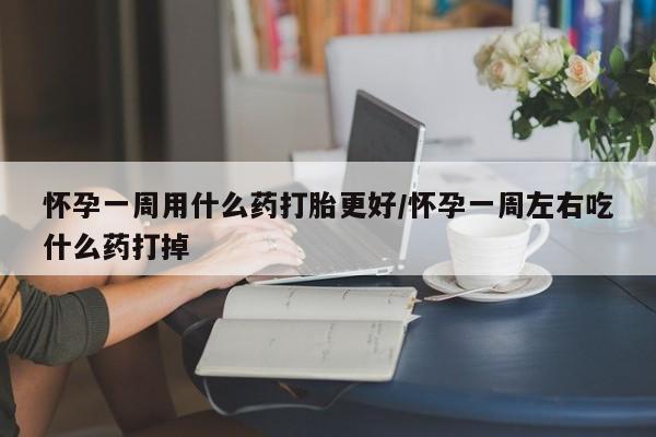 堕胎药怎么购买怀孕一周用什么药打胎更好/怀孕一周左右吃什么药打掉