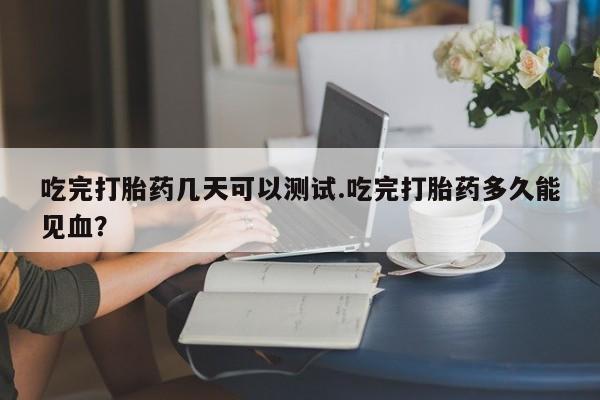 堕胎药怎么购买吃完打胎药几天可以测试.吃完打胎药多久能见血?