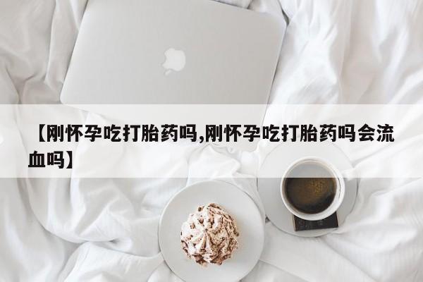 堕胎药怎么购买【刚怀孕吃打胎药吗,刚怀孕吃打胎药吗会流血吗】