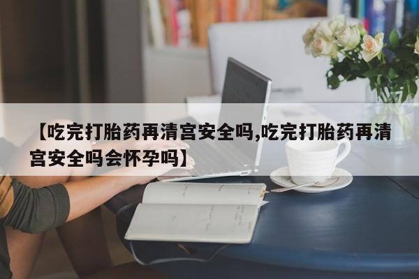 堕胎药怎么购买【吃完打胎药再清宫安全吗,吃完打胎药再清宫安全吗会怀孕吗】