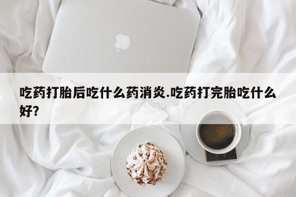 堕胎药怎么购买吃药打胎后吃什么药消炎.吃药打完胎吃什么好?