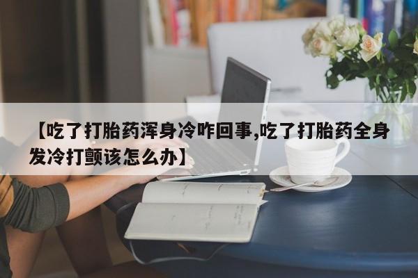 堕胎药怎么购买【吃了打胎药浑身冷咋回事,吃了打胎药全身发冷打颤该怎么办】